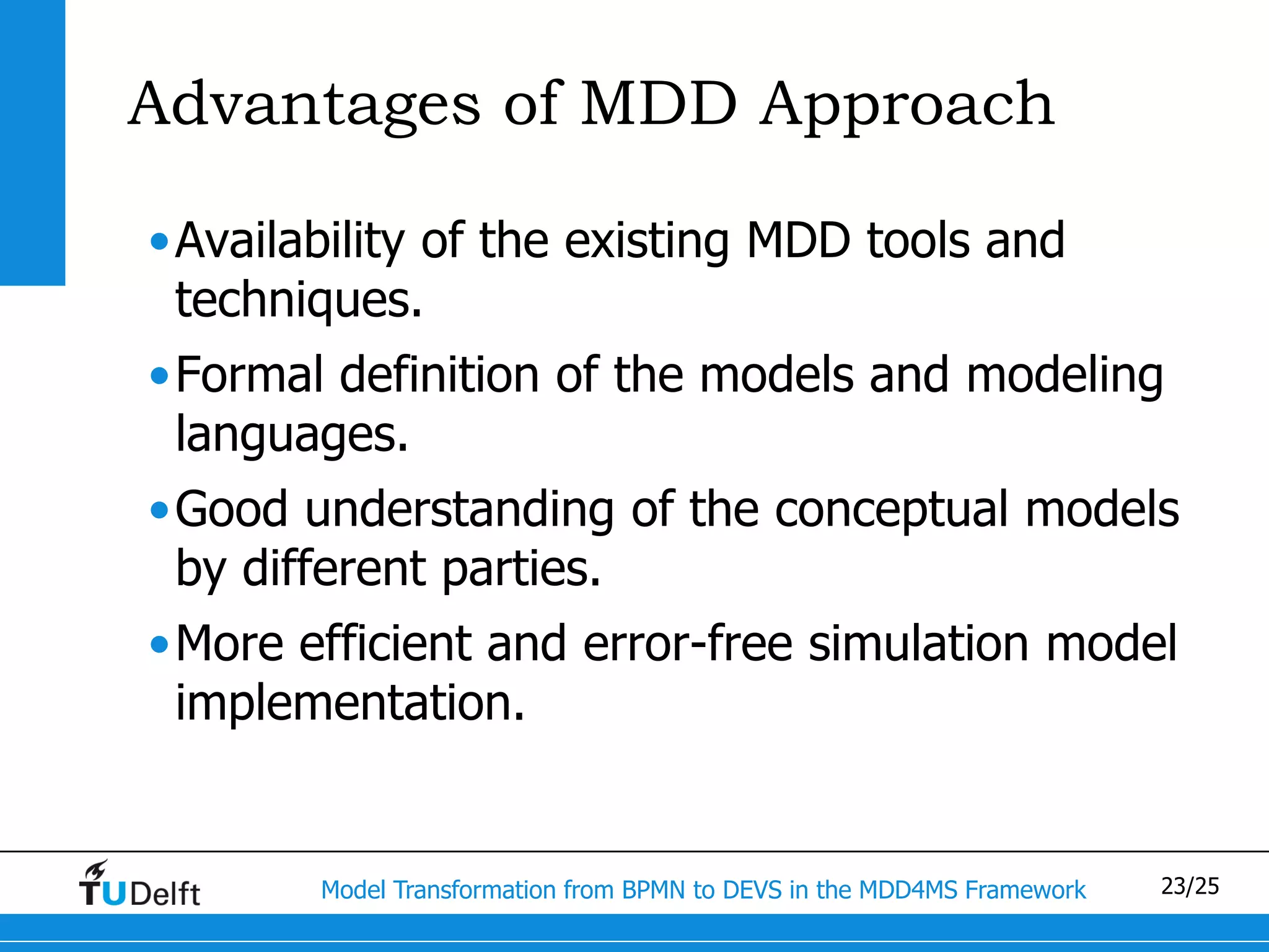 Advantages of MDD Approach

•Availability of the existing MDD tools and
 techniques.
•Formal definition of the models and modeling
 languages.
•Good understanding of the conceptual models
 by different parties.
•More efficient and error-free simulation model
 implementation.


        Model Transformation from BPMN to DEVS in the MDD4MS Framework   23/25
 