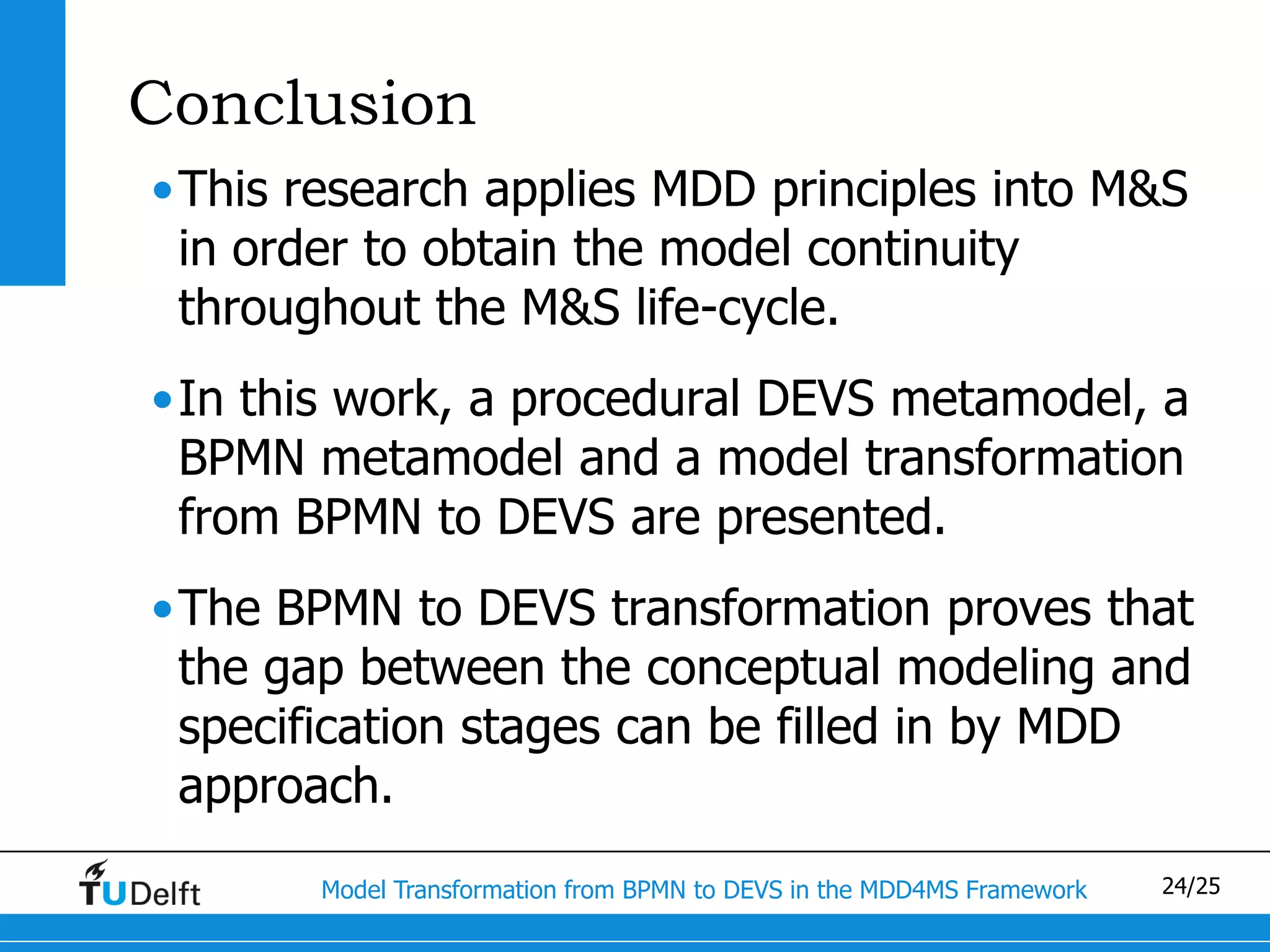Conclusion
•This research applies MDD principles into M&S
 in order to obtain the model continuity
 throughout the M&S life-cycle.
•In this work, a procedural DEVS metamodel, a
 BPMN metamodel and a model transformation
 from BPMN to DEVS are presented.
•The BPMN to DEVS transformation proves that
 the gap between the conceptual modeling and
 specification stages can be filled in by MDD
 approach.
       Model Transformation from BPMN to DEVS in the MDD4MS Framework   24/25
 