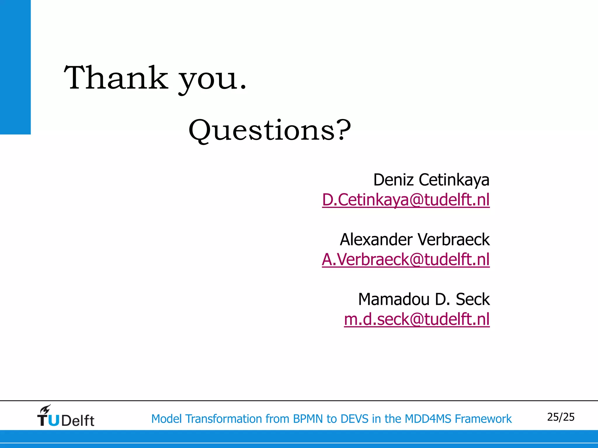 Thank you.
          Questions?
                                        Deniz Cetinkaya
                                 D.Cetinkaya@tudelft.nl

                                   Alexander Verbraeck
                                 A.Verbraeck@tudelft.nl

                                      Mamadou D. Seck
                                     m.d.seck@tudelft.nl




    Model Transformation from BPMN to DEVS in the MDD4MS Framework   25/25
 