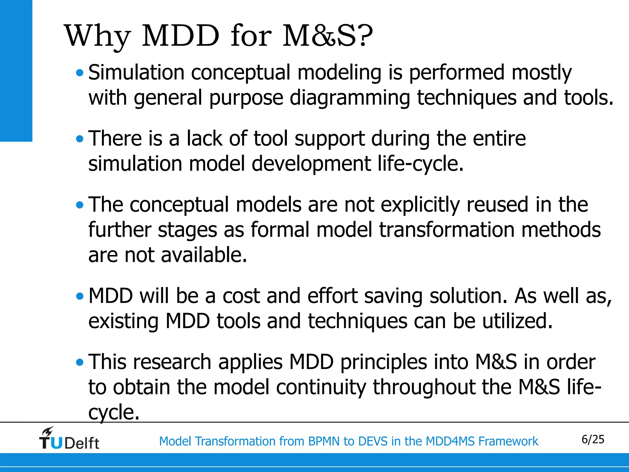 Why MDD for M&S?
• Simulation conceptual modeling is performed mostly
  with general purpose diagramming techniques and tools.
• There is a lack of tool support during the entire
  simulation model development life-cycle.
• The conceptual models are not explicitly reused in the
  further stages as formal model transformation methods
  are not available.
• MDD will be a cost and effort saving solution. As well as,
  existing MDD tools and techniques can be utilized.
• This research applies MDD principles into M&S in order
  to obtain the model continuity throughout the M&S life-
  cycle.
         Model Transformation from BPMN to DEVS in the MDD4MS Framework   6/25
 