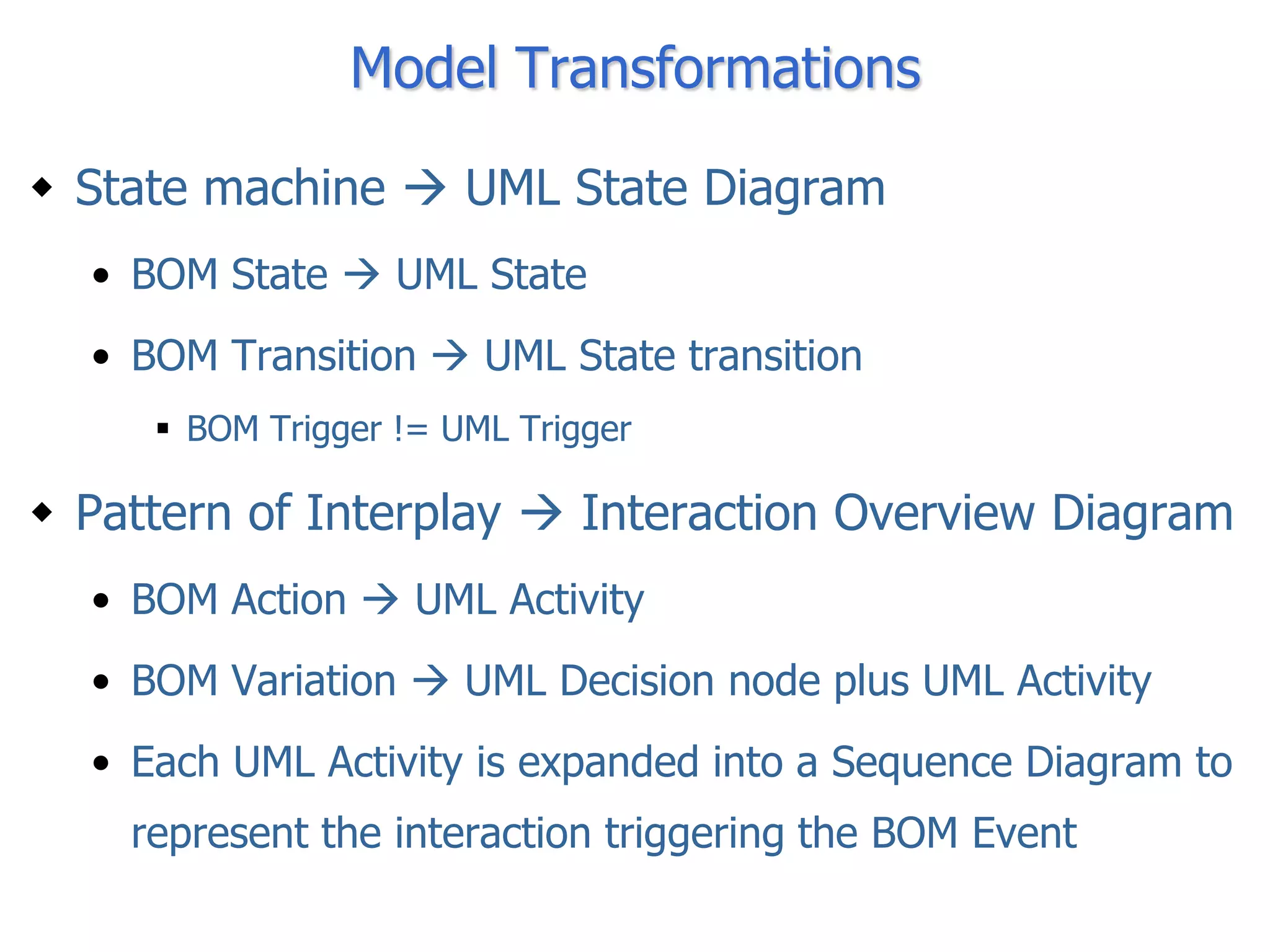 Model Transformations

 State machine  UML State Diagram
  • BOM State  UML State
  • BOM Transition  UML State transition
      BOM Trigger != UML Trigger

 Pattern of Interplay  Interaction Overview Diagram
  • BOM Action  UML Activity
  • BOM Variation  UML Decision node plus UML Activity
  • Each UML Activity is expanded into a Sequence Diagram to
    represent the interaction triggering the BOM Event
 