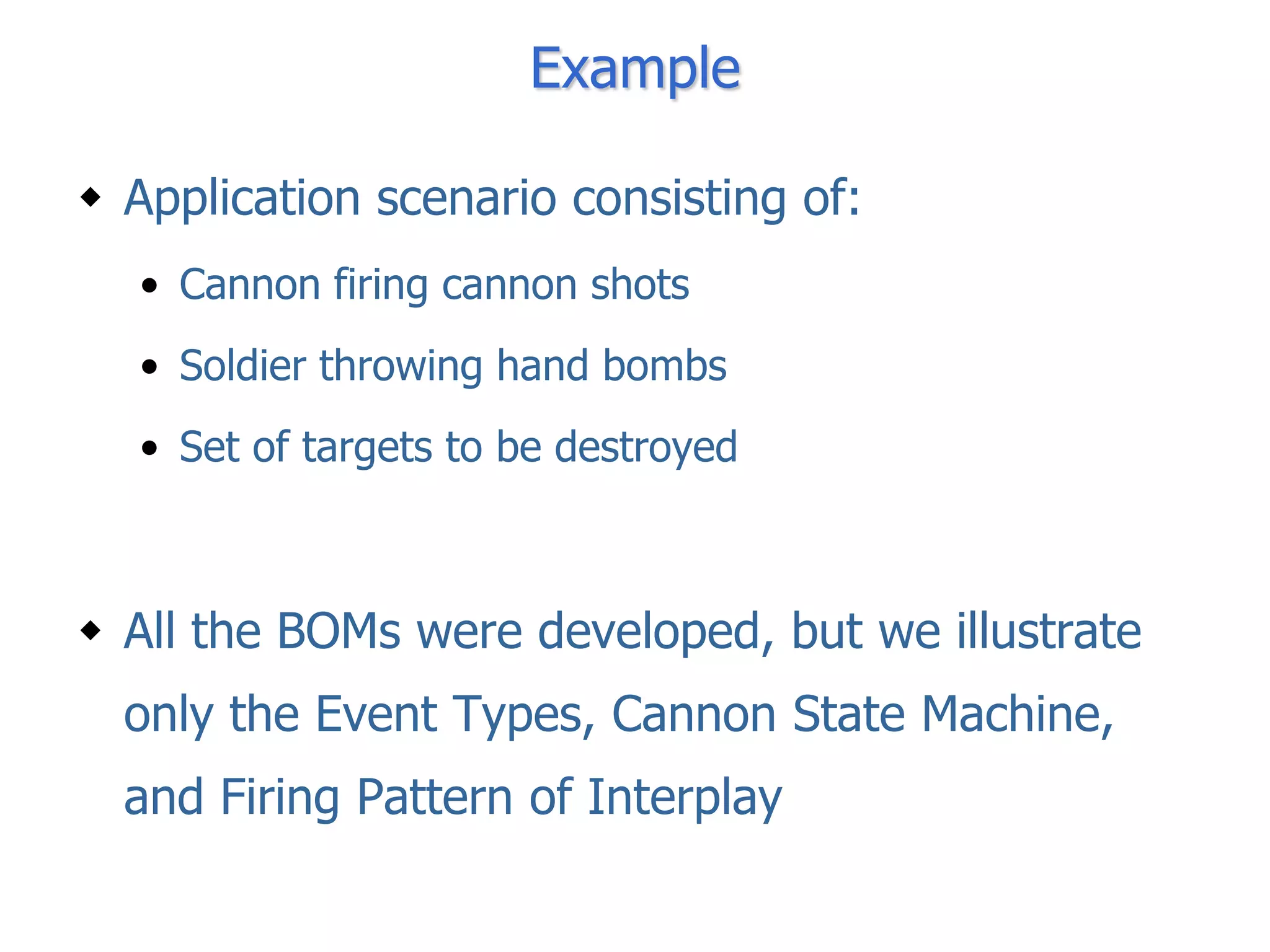 Example

 Application scenario consisting of:
  • Cannon firing cannon shots
  • Soldier throwing hand bombs
  • Set of targets to be destroyed



 All the BOMs were developed, but we illustrate
  only the Event Types, Cannon State Machine,
  and Firing Pattern of Interplay
 