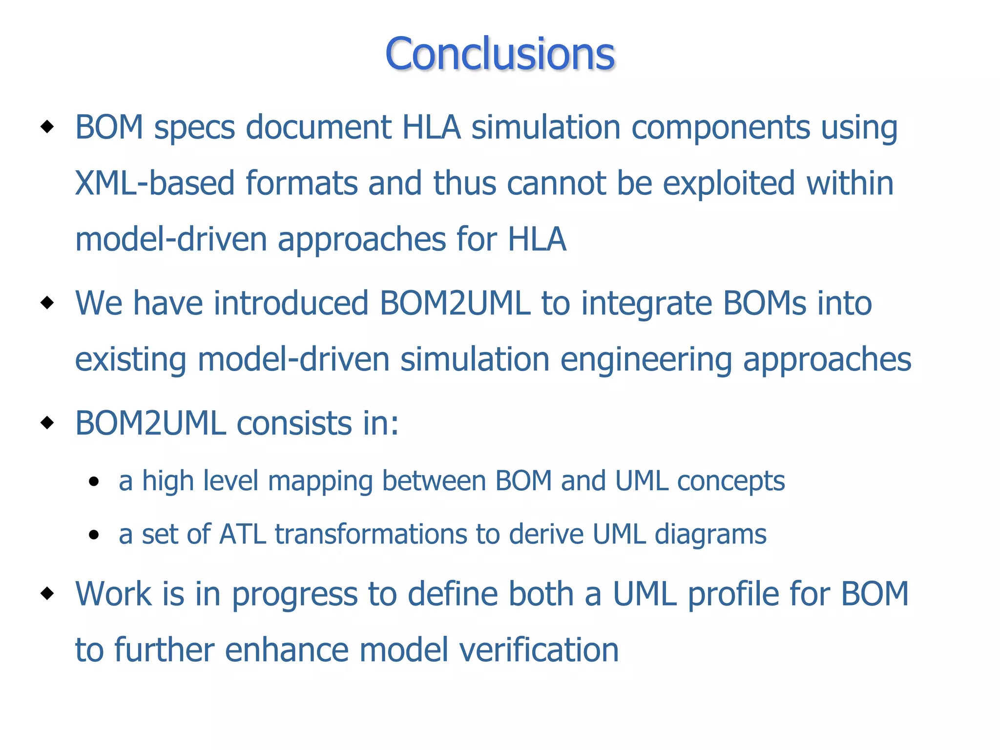 Conclusions
 BOM specs document HLA simulation components using
  XML-based formats and thus cannot be exploited within
  model-driven approaches for HLA
 We have introduced BOM2UML to integrate BOMs into
  existing model-driven simulation engineering approaches
 BOM2UML consists in:
   • a high level mapping between BOM and UML concepts
   • a set of ATL transformations to derive UML diagrams

 Work is in progress to define both a UML profile for BOM
  to further enhance model verification
 
