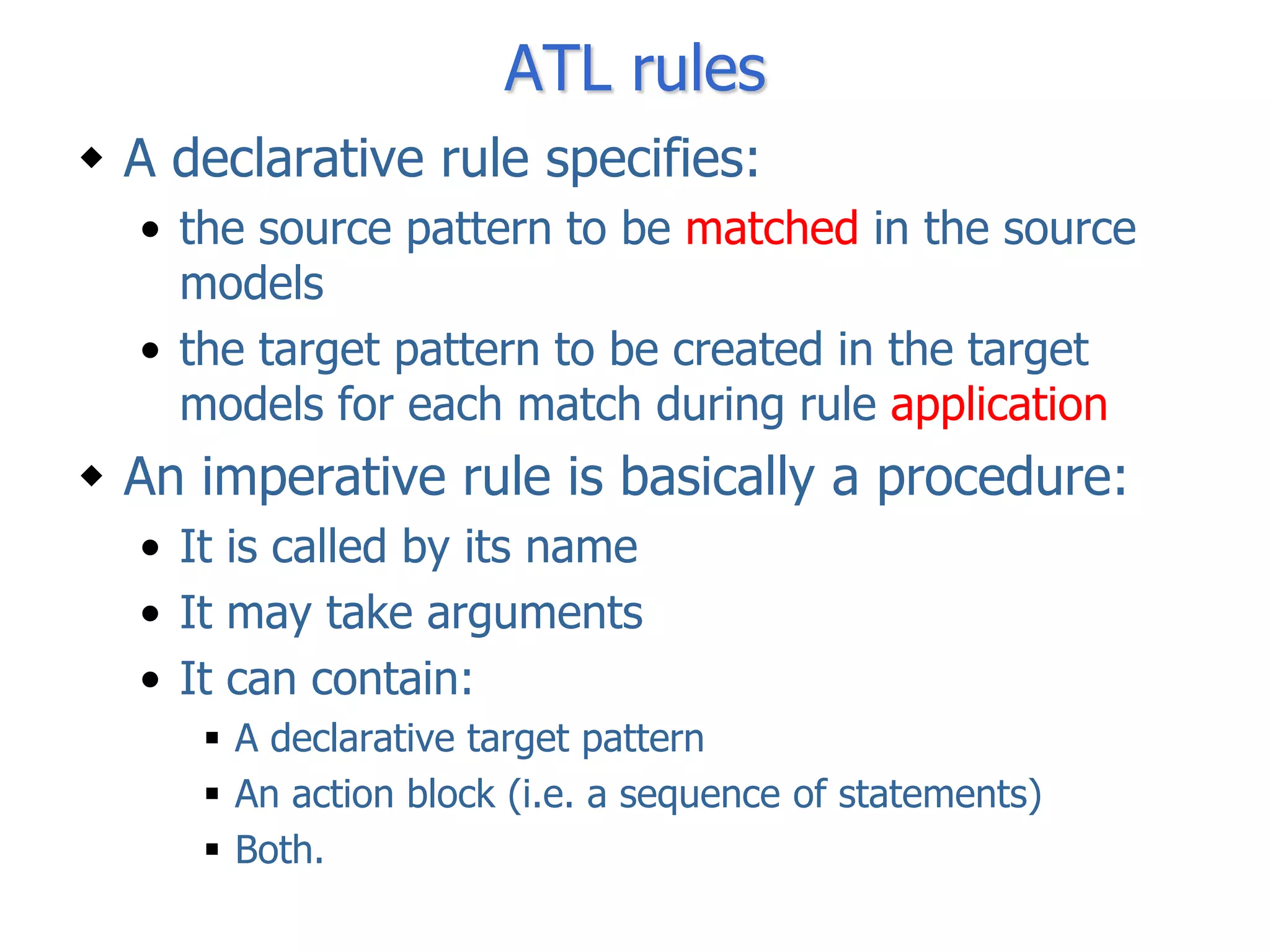 ATL rules
 A declarative rule specifies:
  • the source pattern to be matched in the source
    models
  • the target pattern to be created in the target
    models for each match during rule application
 An imperative rule is basically a procedure:
  • It is called by its name
  • It may take arguments
  • It can contain:
      A declarative target pattern
      An action block (i.e. a sequence of statements)
      Both.
 