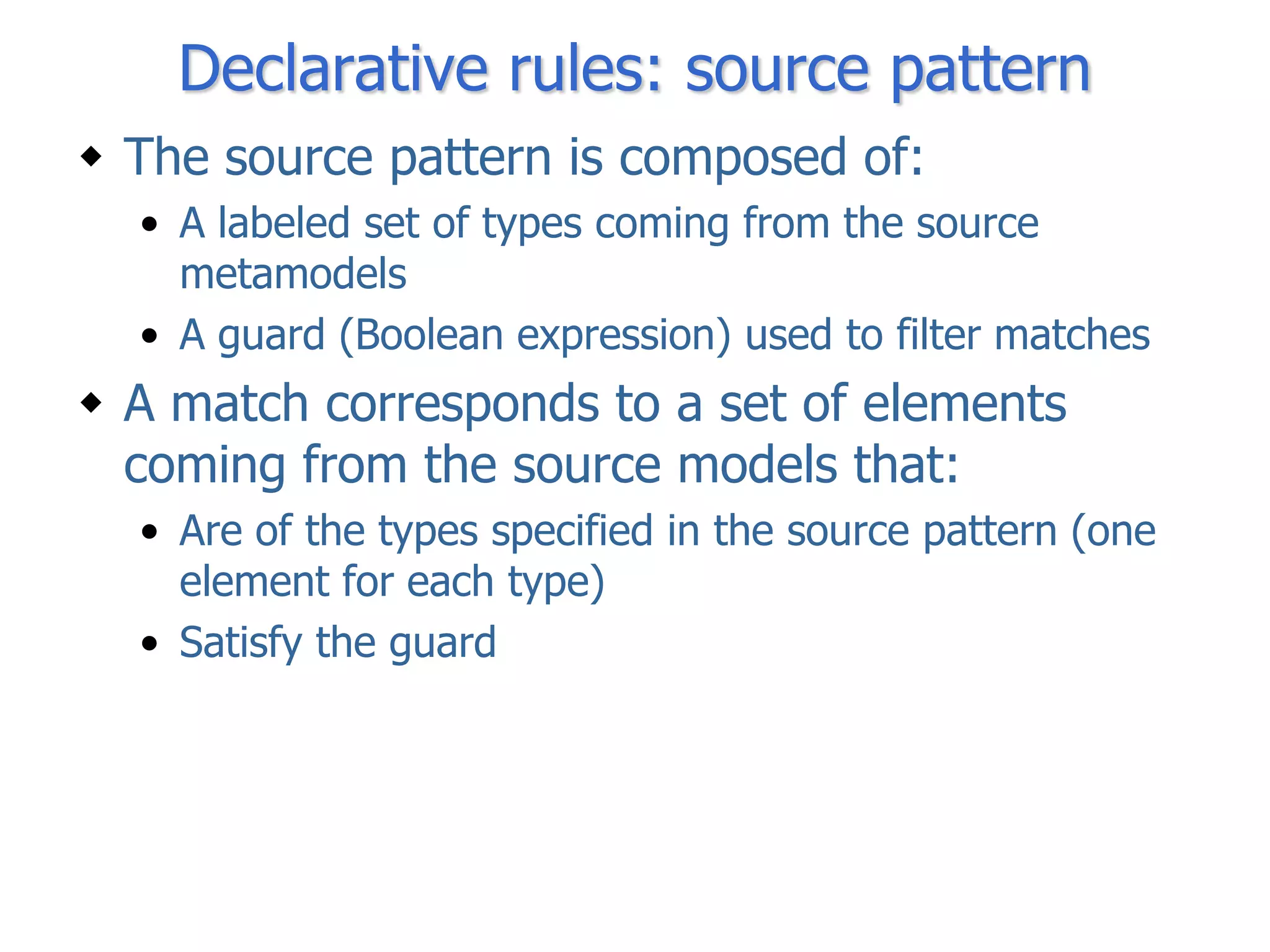 Declarative rules: source pattern
 The source pattern is composed of:
  • A labeled set of types coming from the source
    metamodels
  • A guard (Boolean expression) used to filter matches
 A match corresponds to a set of elements
  coming from the source models that:
  • Are of the types specified in the source pattern (one
    element for each type)
  • Satisfy the guard
 