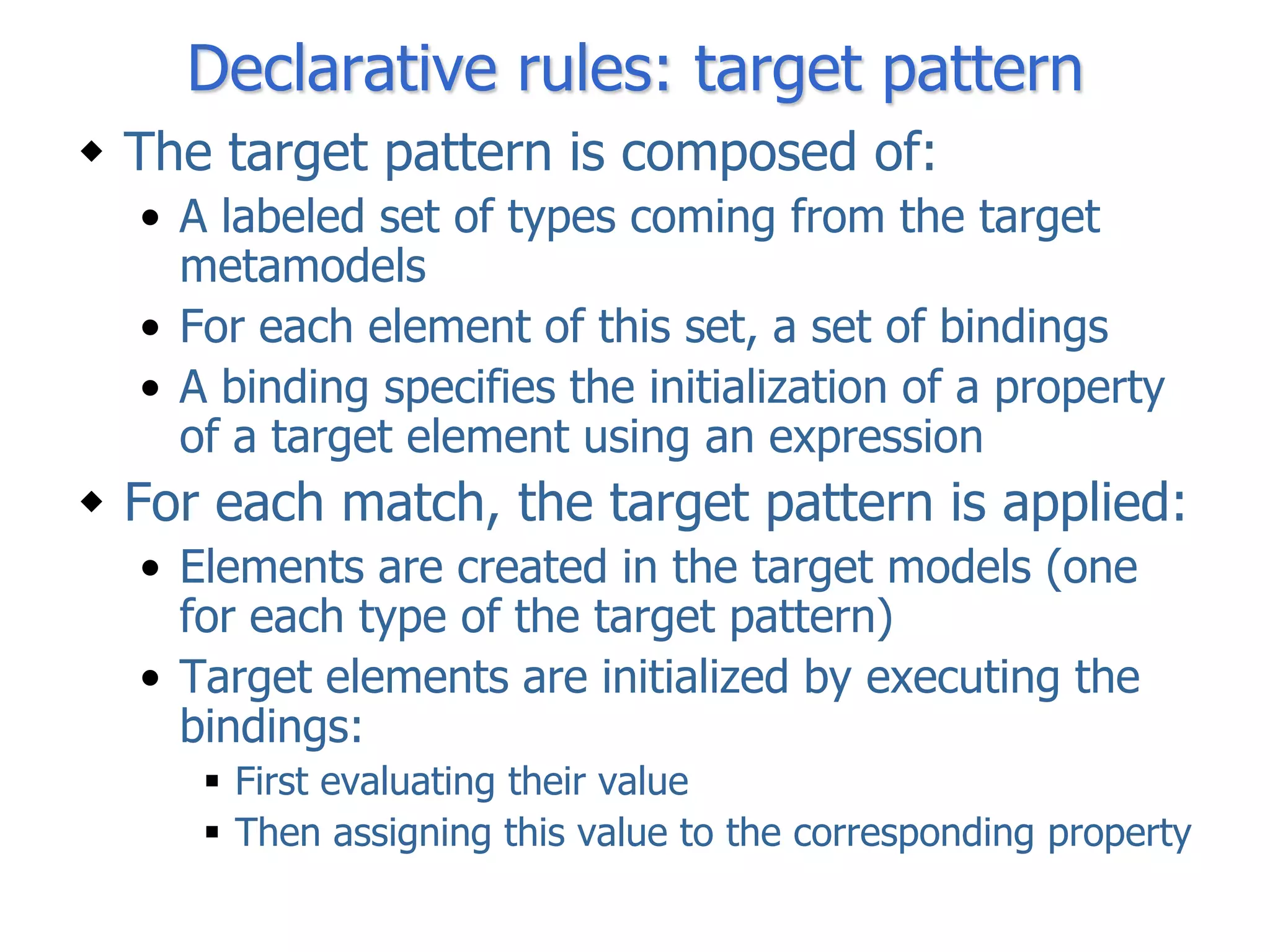 Declarative rules: target pattern
 The target pattern is composed of:
  • A labeled set of types coming from the target
    metamodels
  • For each element of this set, a set of bindings
  • A binding specifies the initialization of a property
    of a target element using an expression
 For each match, the target pattern is applied:
  • Elements are created in the target models (one
    for each type of the target pattern)
  • Target elements are initialized by executing the
    bindings:
      First evaluating their value
      Then assigning this value to the corresponding property
 