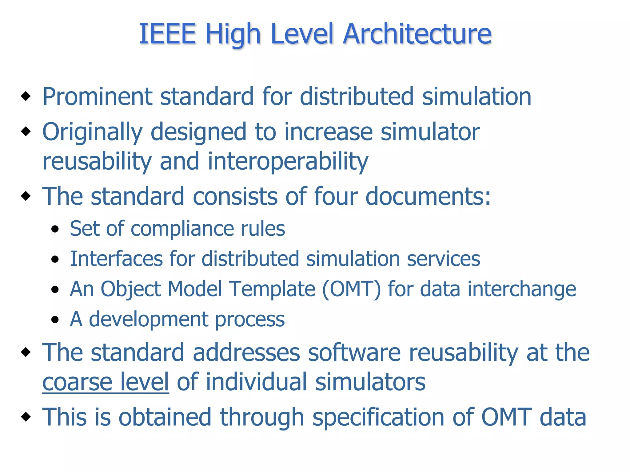 IEEE High Level Architecture

 Prominent standard for distributed simulation
 Originally designed to increase simulator
  reusability and interoperability
 The standard consists of four documents:
  •   Set of compliance rules
  •   Interfaces for distributed simulation services
  •   An Object Model Template (OMT) for data interchange
  •   A development process
 The standard addresses software reusability at the
  coarse level of individual simulators
 This is obtained through specification of OMT data
 