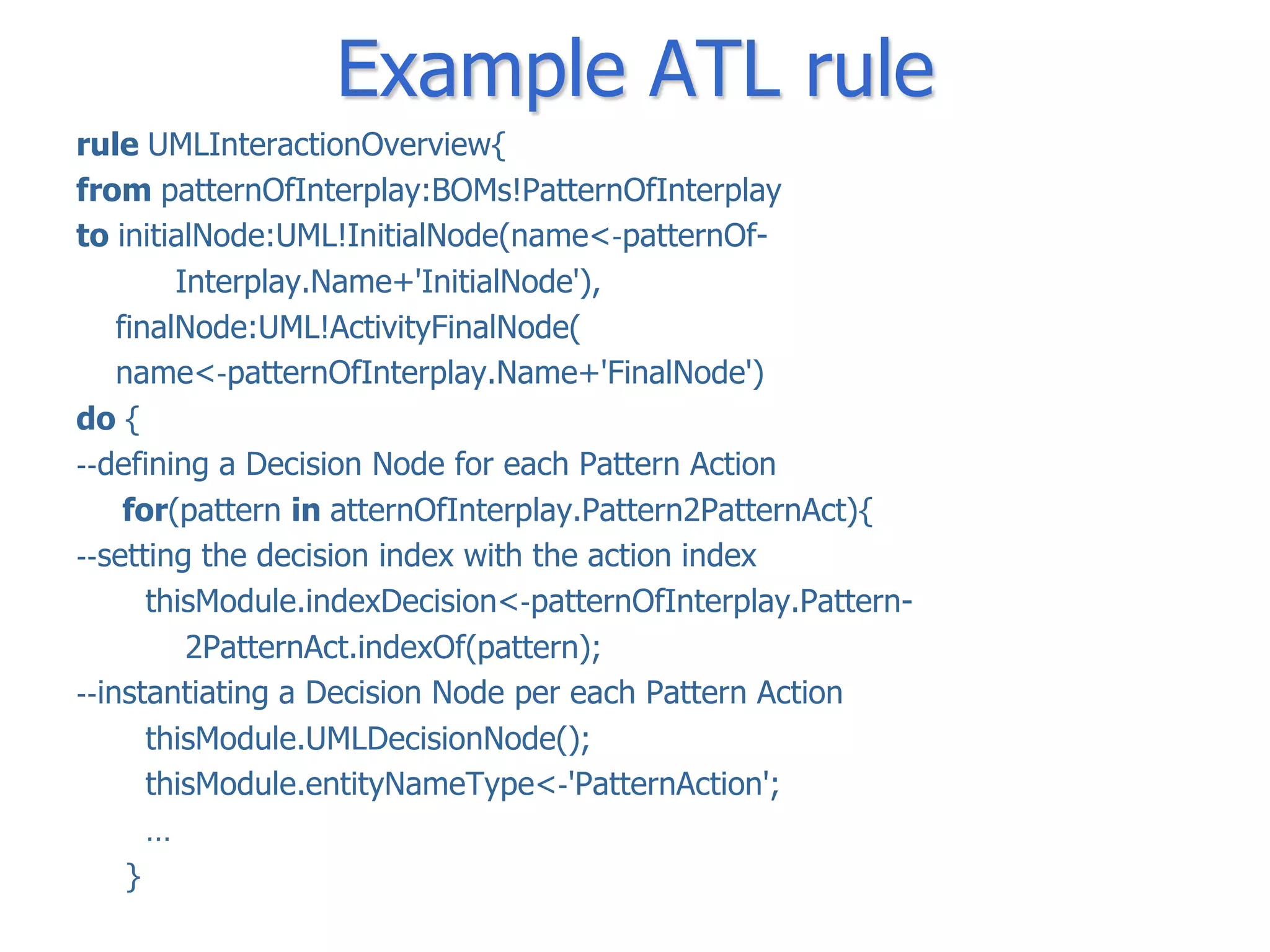 Example ATL rule
rule UMLInteractionOverview{
from patternOfInterplay:BOMs!PatternOfInterplay
to initialNode:UML!InitialNode(name<‐patternOf-
         Interplay.Name+'InitialNode'),
    finalNode:UML!ActivityFinalNode(
    name<‐patternOfInterplay.Name+'FinalNode')
do {
‐‐defining a Decision Node for each Pattern Action
     for(pattern in atternOfInterplay.Pattern2PatternAct){
‐‐setting the decision index with the action index
       thisModule.indexDecision<‐patternOfInterplay.Pattern-
          2PatternAct.indexOf(pattern);
‐‐instantiating a Decision Node per each Pattern Action
       thisModule.UMLDecisionNode();
       thisModule.entityNameType<‐'PatternAction';
       …
     }
 