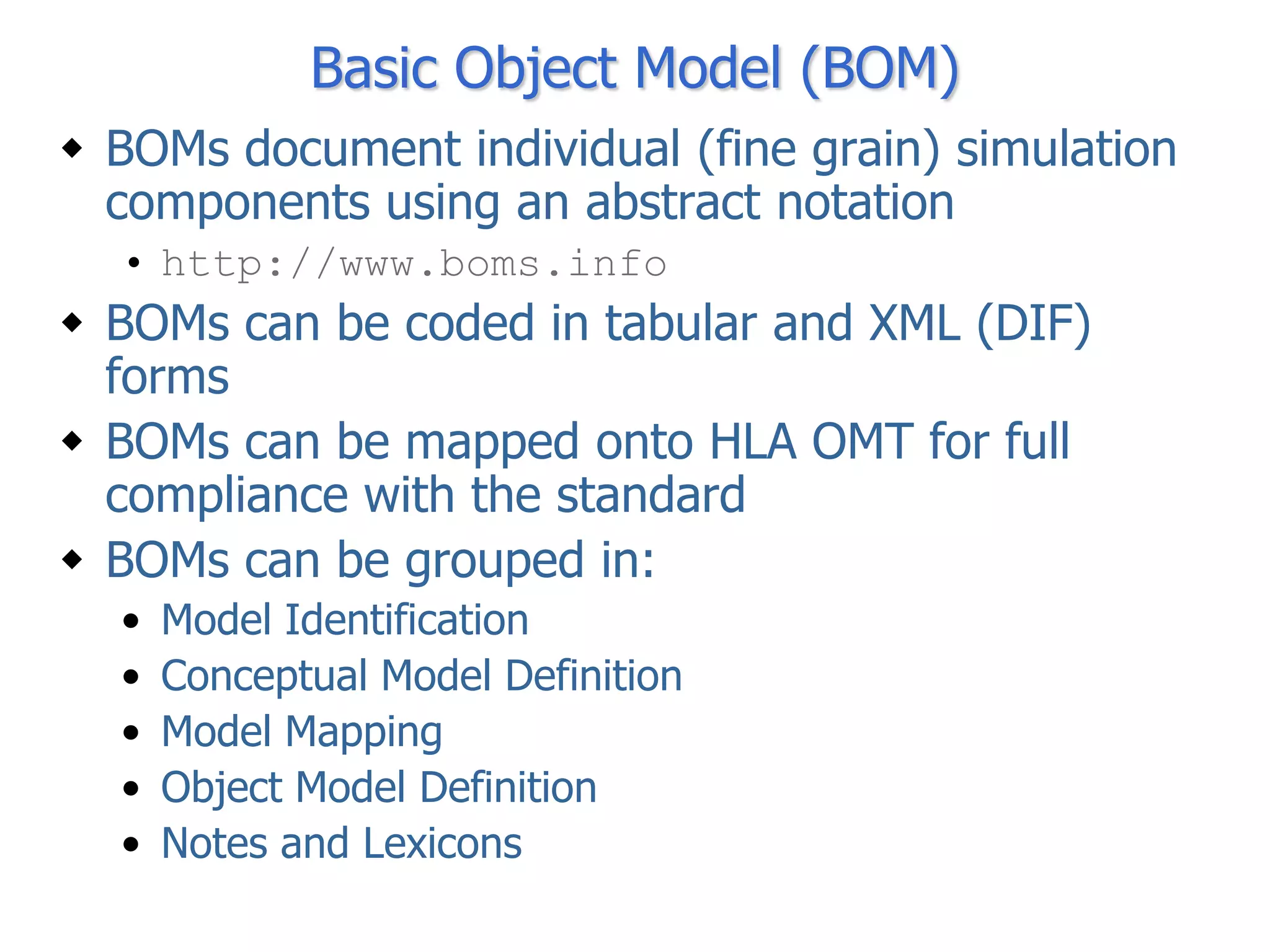 Basic Object Model (BOM)
 BOMs document individual (fine grain) simulation
  components using an abstract notation
  • http://www.boms.info
 BOMs can be coded in tabular and XML (DIF)
  forms
 BOMs can be mapped onto HLA OMT for full
  compliance with the standard
 BOMs can be grouped in:
  •   Model Identification
  •   Conceptual Model Definition
  •   Model Mapping
  •   Object Model Definition
  •   Notes and Lexicons
 