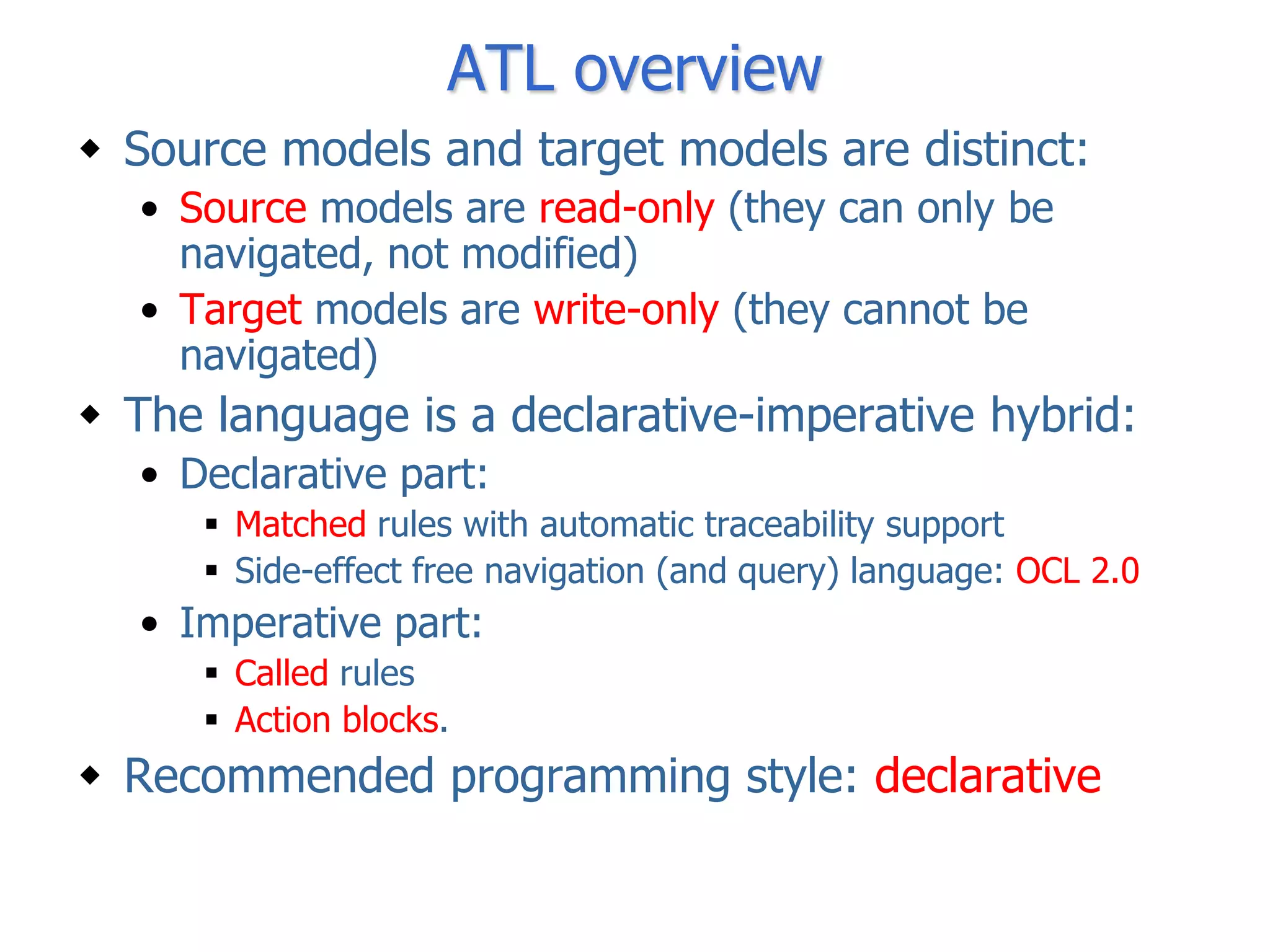 ATL overview
 Source models and target models are distinct:
  • Source models are read-only (they can only be
    navigated, not modified)
  • Target models are write-only (they cannot be
    navigated)
 The language is a declarative-imperative hybrid:
  • Declarative part:
      Matched rules with automatic traceability support
      Side-effect free navigation (and query) language: OCL 2.0
  • Imperative part:
      Called rules
      Action blocks.
 Recommended programming style: declarative
 