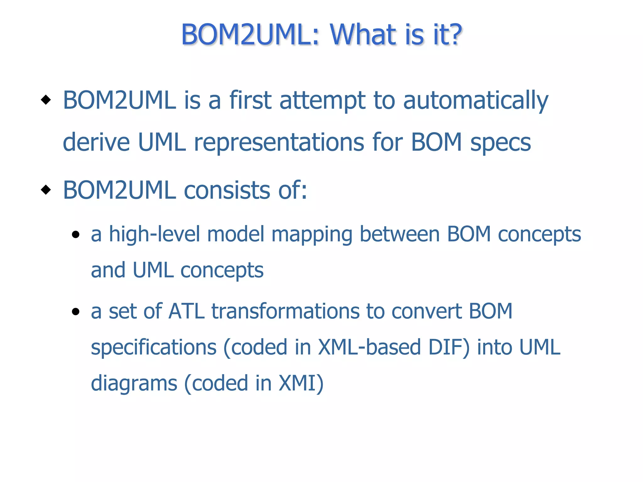 BOM2UML: What is it?

 BOM2UML is a first attempt to automatically
  derive UML representations for BOM specs
 BOM2UML consists of:
  • a high-level model mapping between BOM concepts
    and UML concepts
  • a set of ATL transformations to convert BOM
    specifications (coded in XML-based DIF) into UML
    diagrams (coded in XMI)
 
