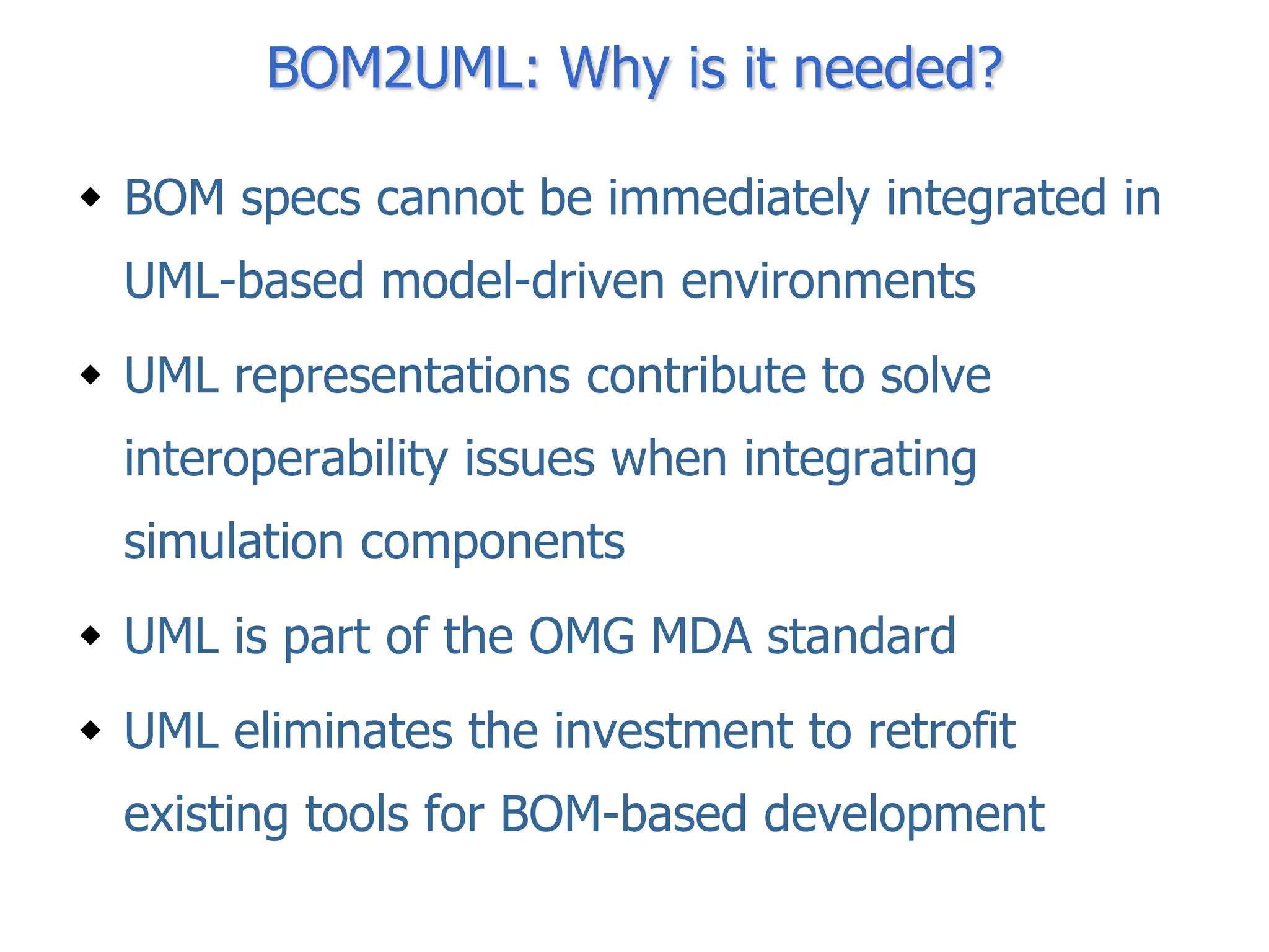 BOM2UML: Why is it needed?

 BOM specs cannot be immediately integrated in
  UML-based model-driven environments
 UML representations contribute to solve
  interoperability issues when integrating
  simulation components
 UML is part of the OMG MDA standard
 UML eliminates the investment to retrofit
  existing tools for BOM-based development
 
