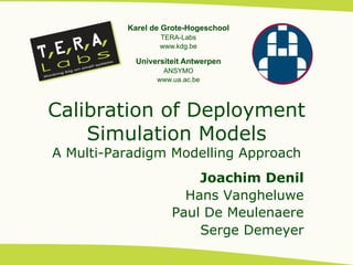 Karel de Grote-Hogeschool
                  TERA-Labs
                  www.kdg.be

            Universiteit Antwerpen
                  ANSYMO
                 www.ua.ac.be




Calibration of Deployment
    Simulation Models
A Multi-Paradigm Modelling Approach
                         Joachim Denil
                       Hans Vangheluwe
                     Paul De Meulenaere
                         Serge Demeyer
 