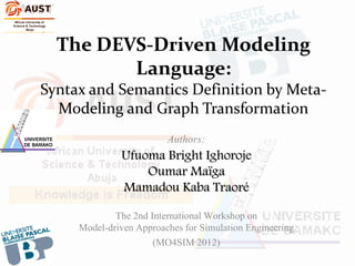The DEVS-Driven Modeling
         Language:
Syntax and Semantics Definition by Meta-
  Modeling and Graph Transformation
                     Authors:
              Ufuoma Bright Ighoroje
                  Oumar Maïga
              Mamadou Kaba Traoré

             The 2nd International Workshop on
     Model-driven Approaches for Simulation Engineering
                      (MO4SIM 2012)
 