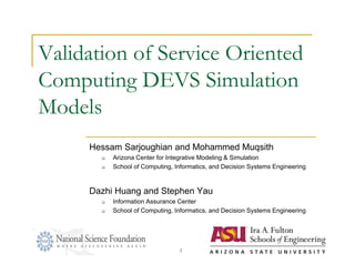 Validation of Service Oriented
Computing DEVS Simulation
Models
     Hessam Sarjoughian and Mohammed Muqsith
          Arizona Center for Integrative Modeling & Simulation
          School of Computing, Informatics, and Decision Systems Engineering



     Dazhi Huang and Stephen Yau
          Information Assurance Center
          School of Computing, Informatics, and Decision Systems Engineering




                                 1
 