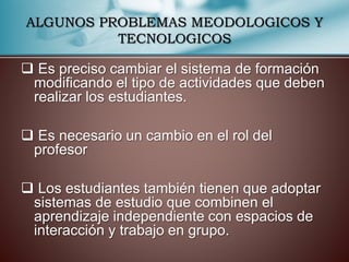 ALGUNOS PROBLEMAS MEODOLOGICOS Y 
TECNOLOGICOS 
 Es preciso cambiar el sistema de formación 
modificando el tipo de actividades que deben 
realizar los estudiantes. 
 Es necesario un cambio en el rol del 
profesor 
 Los estudiantes también tienen que adoptar 
sistemas de estudio que combinen el 
aprendizaje independiente con espacios de 
interacción y trabajo en grupo. 
 
