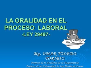 LA ORALIDAD EN EL PROCESO  LABORAL  -LEY 29497- Mg. OMAR TOLEDO TORIBIO Profesor de la Academia de la Magistratura Profesor de la Universidad de San Martín de Porres 