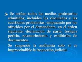 5.  Se actúan todos los medios probatorios admitidos, incluidos los vinculados a las cuestiones probatorias, empezando por los ofrecidos por el demandante, en el orden siguiente: declaración de parte, testigos pericia, reconocimiento y exhibición de documentos. Se suspende la audiencia solo si es imprescindible la inspección judicial. 