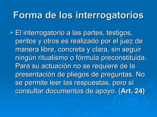 Forma de los interrogatorios El interrogatorio a las partes, testigos, peritos y otros es realizado por el juez de manera libre, concreta y clara, sin seguir ningún ritualismo o fórmula preconstituida. Para su actuación no se requiere de la presentación de pliegos de preguntas. No se permite leer las respuestas, pero sí consultar documentos de apoyo. ( Art. 24) 