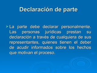 Declaración de parte La parte debe declarar personalmente. Las personas jurídicas prestan su declaración a través de cualquiera de sus representantes, quienes tienen el deber de acudir informados sobre los hechos que motivan el proceso. 