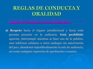 REGLAS DE CONDUCTA Y ORALIDAD a)  Respeto  hacia el órgano jurisdiccional y hacia toda persona presente en la audiencia.  Está prohibido  agraviar, interrumpir mientras se hace uso de la palabra, usar teléfonos celulares u otros análogos sin autorización del juez, abandonar injustificadamente la sala de audiencia, así como cualquier expresión de aprobación o censura. Reglas de Conducta en las Audiencias : 