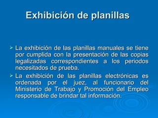 Exhibición de planillas   La exhibición de las planillas manuales se tiene por cumplida con la presentación de las copias legalizadas correspondientes a los periodos necesitados de prueba.  La exhibición de las planillas electrónicas es ordenada por el juez, al funcionario del Ministerio de Trabajo y Promoción del Empleo responsable de brindar tal información.  