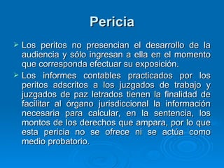 Pericia Los peritos no presencian el desarrollo de la audiencia y sólo ingresan a ella en el momento que corresponda efectuar su exposición. Los informes contables practicados por los peritos adscritos a los juzgados de trabajo y juzgados de paz letrados tienen la finalidad de facilitar al órgano jurisdiccional la información necesaria para calcular, en la sentencia, los montos de los derechos que ampara, por lo que esta pericia no se ofrece ni se actúa como medio probatorio. 