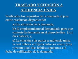 TRASLADO Y CITACIÓN A AUDIENCIA ÚNICA   Verificados los requisitos de la demanda el juez emite resolución disponiendo: a)  La admisión de la demanda; b)  El emplazamiento al demandado para que  conteste la demanda en el plazo de diez  (10)  días hábiles; y, c)  La citación a las partes a audiencia única  la cual deberá ser fijada entre los veinte (20)  y treinta (30) días hábiles siguientes a la  fecha de calificación de la demanda. 