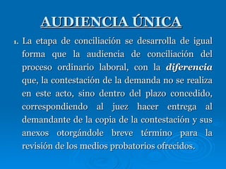 AUDIENCIA ÚNICA   1.  La etapa de conciliación se desarrolla de igual forma que la audiencia de conciliación del proceso ordinario laboral, con la  diferencia  que, la contestación de la demanda no se realiza en este acto, sino dentro del plazo concedido, correspondiendo al juez hacer entrega al demandante de la copia de la contestación y sus anexos otorgándole breve término para la revisión de los medios probatorios ofrecidos. 