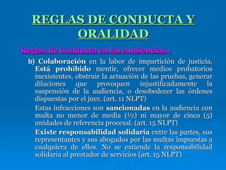 b)  Colaboración  en la labor de impartición de justicia.  Está prohibido  mentir, ofrecer medios probatorios inexistentes, obstruir la actuación de las pruebas, generar dilaciones que provoquen injustificadamente la suspensión de la audiencia, o desobedecer las órdenes dispuestas por el juez. (art. 11 NLPT) Estas infracciones son  sancionadas  en la audiencia con multa no menor de media (½) ni mayor de cinco (5) unidades de referencia procesal. (art. 15 NLPT) Existe responsabilidad solidaria  entre las partes, sus representantes y sus abogados por las multas impuestas a cualquiera de ellos. No se extiende la responsabilidad solidaria al prestador de servicios (art. 15 NLPT) REGLAS DE CONDUCTA Y ORALIDAD Reglas de Conducta en las Audiencias : 