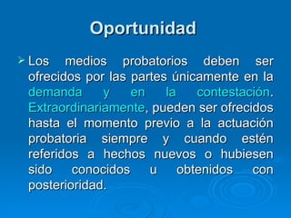 Oportunidad   Los medios probatorios deben ser ofrecidos por las partes únicamente en la  demanda y en la contestación .  Extraordinariamente , pueden ser ofrecidos hasta el momento previo a la actuación probatoria siempre y cuando estén referidos a hechos nuevos o hubiesen sido conocidos u obtenidos con posterioridad. 