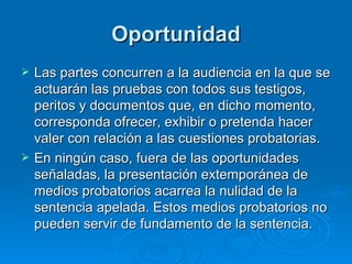 Oportunidad Las partes concurren a la audiencia en la que se actuarán las pruebas con todos sus testigos, peritos y documentos que, en dicho momento, corresponda ofrecer, exhibir o pretenda hacer valer con relación a las cuestiones probatorias. En ningún caso, fuera de las oportunidades señaladas, la presentación extemporánea de medios probatorios acarrea la nulidad de la sentencia apelada. Estos medios probatorios no pueden servir de fundamento de la sentencia.  