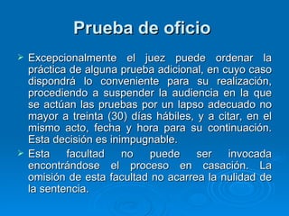 Prueba de oficio   Excepcionalmente el juez puede ordenar la práctica de alguna prueba adicional, en cuyo caso dispondrá lo conveniente para su realización, procediendo a suspender la audiencia en la que se actúan las pruebas por un lapso adecuado no mayor a treinta (30) días hábiles, y a citar, en el mismo acto, fecha y hora para su continuación. Esta decisión es inimpugnable. Esta facultad no puede ser invocada encontrándose el proceso en casación. La omisión de esta facultad no acarrea la nulidad de la sentencia. 