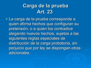 Carga de la prueba Art. 23   La carga de la prueba corresponde a quien afirma hechos que configuran su pretensión, o a quien los contradice alegando nuevos hechos, sujetos a las siguientes reglas especiales de distribución de la carga probatoria, sin perjuicio que por ley se dispongan otras adicionales. 