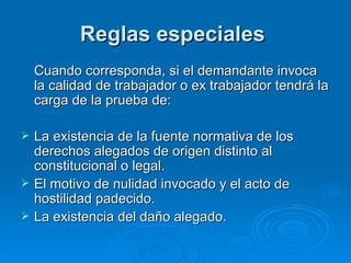 Reglas especiales  Cuando corresponda, si el demandante invoca la calidad de trabajador o ex trabajador tendrá la carga de la prueba de: La existencia de la fuente normativa de los derechos alegados de origen distinto al constitucional o legal. El motivo de nulidad invocado y el acto de hostilidad padecido. La existencia del daño alegado. 