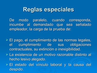 Reglas especiales De modo paralelo, cuando corresponda, incumbe al demandado que sea señalado empleador, la carga de la prueba de: El pago, el cumplimiento de las normas legales, el cumplimiento de sus obligaciones contractuales, su extinción o inexigibilidad. La existencia de un motivo razonable distinto al hecho lesivo alegado. El estado del vínculo laboral y la causa del despido. 