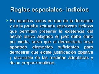 Reglas especiales- indicios En aquellos casos en que de la demanda y de la prueba actuada aparezcan indicios que permitan presumir la existencia del hecho lesivo alegado el juez debe darlo por cierto, salvo que el demandado haya aportado elementos suficientes para demostrar que existe justificación objetiva y razonable de las medidas adoptadas y de su proporcionalidad.  