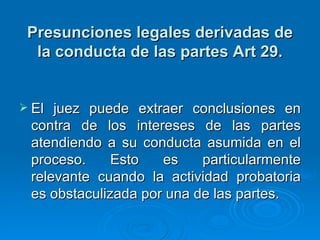 Presunciones legales derivadas de la conducta de las partes Art 29. El juez puede extraer conclusiones en contra de los intereses de las partes atendiendo a su conducta asumida en el proceso. Esto es particularmente relevante cuando la actividad probatoria es obstaculizada por una de las partes.  