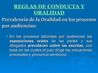 Prevalencia de la Oralidad en los procesos por audiencias:   En los procesos laborales por audiencias las  exposiciones orales  de las partes y sus abogados  prevalecen sobre las escritas , con base en las cuales el juez dirige las actuaciones procesales y pronuncia sentencia. REGLAS DE CONDUCTA Y ORALIDAD 