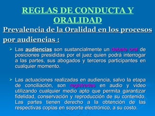 Las  audiencias  son sustancialmente un  debate oral  de posiciones presididas por el juez quien podrá interrogar a las partes, sus abogados y terceros participantes en cualquier momento. Las actuaciones realizadas en audiencia, salvo la etapa de conciliación, son  registradas  en audio y video utilizando cualquier medio apto que permita garantizar fidelidad, conservación y reproducción de su contenido. Las partes tienen derecho a la obtención de las respectivas copias en soporte electrónico, a su costo. Prevalencia de la Oralidad en los procesos por audiencias :   REGLAS DE CONDUCTA Y ORALIDAD 