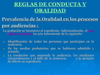 La grabación se incorpora al expediente. Adicionalmente, el  juez dejará constancia  en acta únicamente de lo siguiente:  Identificación de todas las personas que participan en la audiencia,  De los medios probatorios que se hubiesen admitido y actuado,  La resolución que suspende la audiencia, los incidentes extraordinarios y el fallo de la sentencia  o la decisión de diferir su expedición. Prevalencia de la Oralidad en los procesos por audiencias :   REGLAS DE CONDUCTA Y ORALIDAD 