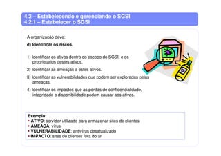 4.2 – Estabelecendo e gerenciando o SGSI
4.2.1 – Estabelecer o SGSI
A organização deve:
d) Identificar os riscos.
1) Identificar os ativos dentro do escopo do SGSI, e os
proprietários destes ativos.
2) Identificar as ameaças a estes ativos.
3) Identificar as vulnerabilidades que podem ser exploradas pelas
ameaças.
4) Identificar os impactos que as perdas de confidencialidade,
integridade e disponibilidade podem causar aos ativos.
Exemplo:
ATIVO: servidor utilizado para armazenar sites de clientes
AMEAÇA: vírus
VULNERABILIDADE: antivírus desatualizado
IMPACTO: sites de clientes fora do ar
 