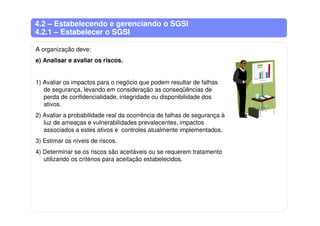 4.2 – Estabelecendo e gerenciando o SGSI
4.2.1 – Estabelecer o SGSI
A organização deve:
e) Analisar e avaliar os riscos.
1) Avaliar os impactos para o negócio que podem resultar de falhas
de segurança, levando em consideração as conseqüências de
perda de confidencialidade, integridade ou disponibilidade dos
ativos.
2) Avaliar a probabilidade real da ocorrência de falhas de segurança à
luz de ameaças e vulnerabilidades prevalecentes, impactos
associados a estes ativos e controles atualmente implementados.
3) Estimar os níveis de riscos.
4) Determinar se os riscos são aceitáveis ou se requerem tratamento
utilizando os critérios para aceitação estabelecidos.
 