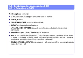 4.2 – Estabelecendo e gerenciando o SGSI
4.2.1 – Estabelecer o SGSI
Continuação do exemplo:
ATIVO: servidor utilizado para armazenar sites de clientes
AMEAÇA: vírus
VULNERABILIDADE: antivírus desatualizado
IMPACTO: sites de clientes fora do ar
AVALIAÇÃO DO IMPACTO: desgaste com clientes, perda de clientes e multas
contratuais
PROBABILIDADE DE OCORRÊNCIA: 2% de chance
RISCO: um critério deve ser definido. Como exemplo podemos considerar o risco de 1 a
5, sendo 1 o menor e 5 o maior. Neste caso poderíamos considerar o risco = 1 devido à
atualização automática de antivírus (controle já implantado)
NÍVEL DE RISCO ACEITÁVEL: na escala de 1 a 5 podemos definir, por exemplo: aceitar
riscos de níveis 1 a 3
 