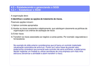 4.2 – Estabelecendo e gerenciando o SGSI
4.2.1 – Estabelecer o SGSI
A organização deve:
f) Identificar e avaliar as opções de tratamento de riscos.
Possíveis opções incluem:
1) Aplicar controles apropriados
2) Aceitar os riscos consciente e objetivamente, que satisfaçam claramente as políticas da
organização e os critérios de aceitação de riscos
3) Evitar riscos
4) Transferir os riscos associados ao negócio a outras partes. Por exemplo: seguradoras e
fornecedores
No exemplo do slide anterior consideramos que já havia um controle implantado
(atualização automática de antivírus). Porém se o ativo fosse de grande valor,
poderíamos considerar que somente este controle não seria suficiente, e poderíamos
decidir implantar um firewall ou utilizar servidores de uma empresa com mais infra-
estrutura (terceirizar a atividade e assim transferir o risco).
 