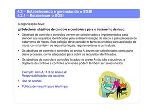 4.2 – Estabelecendo e gerenciando o SGSI
4.2.1 – Estabelecer o SGSI
A organização deve:
g) Selecionar objetivos de controle e controles e para o tratamento de risco.
Objetivos de controle e controles devem ser selecionados e implementados para
atender aos requisitos identificados pela análise/avaliação de riscos e pelo processo de
tratamento de riscos. Esta seleção deve considerar tanto os critérios para aceitação de
riscos como também os requisitos legais, regulamentares e contratuais.
Os objetivos de controle e controles do anexo A devem ser selecionados como parte
deste processo, como adequados para cobrir os requisitos identificados.
Os objetivos de controle e controles listados no anexo A não são exaustivos, e
objetivos de controle e controles adicionais podem também ser selecionados.
Exemplo: item A.11.3 do Anexo A:
Responsabilidades dos usuários
Uso de senhas
Política de mesa limpa e tela limpa
 