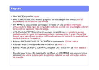 Resposta
Uma AMEAÇA possível: roubo.
Uma VULNERABILIDADE do ativo que possa ser atacada por esta ameaça: uso do
equipamento nas instalações dos clientes.
Um IMPACTO possível caso a ameaça se tornasse um fato: perda de informação
armazenada no disco rígido do computador; dados de clientes e da organização poderiam
ser acessíveis a pessoas não autorizadas.
AVALIE este IMPACTO identificando possíveis conseqüências: o roubo teria que ser
relatado ao cliente, o que provocaria desgaste no relacionamento. E se as informações
fossem parar nas mãos de terceiros mal intencionados ou da concorrência, poderia haver
perda de imagem e de negócios.
Estime a PROBABILIDADE DE OCORRÊNCIA deste evento: 20% de chance.
Valorize o RISCO considerando uma escala de 1 a 5: risco = 3.
Estime o NÍVEL DE RISCO ACEITÁVEL utilizando uma escala de 1 a 5: risco aceitável =
1.
Considere que o risco não é aceitável e identifique um CONTROLE que possa minimizar
este risco: não utilizar o disco rígido do notebook, trabalhar via web utilizando o sistema
da empresa.
 
