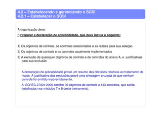 4.2 – Estabelecendo e gerenciando o SGSI
4.2.1 – Estabelecer o SGSI
A organização deve:
j) Preparar a declaração de aplicabilidade, que deve incluir o seguinte:
1) Os objetivos de controle, os controles selecionados e as razões para sua seleção
2) Os objetivos de controle e os controles atualmente implementados
3) A exclusão de quaisquer objetivos de controle e de controles do anexo A, e justificativas
para sua exclusão
A declaração de aplicabilidade provê um resumo das decisões relativas ao tratamento de
riscos. A justificativa das exclusões provê uma checagem cruzada de que nenhum
controle foi omitido inadvertidamente.
A ISO/IEC 27001:2005 contém 39 objetivos de controle e 133 controles, que serão
detalhados nos módulos 7 e 8 deste treinamento.
 