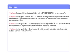 Resposta
1ª coluna: lista dos 133 controles definidos pela NBR ISO/IEC 27001 no seu anexo A.
2ª coluna: indicar, para cada um dos 133 controles, quais já estavam implementados antes
da ISO 27001. É boa prática identificar os documentos da organização que se relacionam
com estes controles.
3ª coluna: indicar quais dos 133 controles estão sendo implantados. É boa prática identificar
os documentos da organização que se relacionam com estes controles.
4ª coluna: indicar quais dos 133 controles não estão sendo implantados e esclarecer as
razões. Justificar adequadamente.
 
