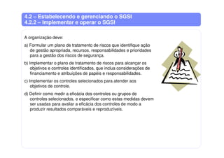 4.2 – Estabelecendo e gerenciando o SGSI
4.2.2 – Implementar e operar o SGSI
A organização deve:
a) Formular um plano de tratamento de riscos que identifique ação
de gestão apropriada, recursos, responsabilidades e prioridades
para a gestão dos riscos de segurança.
b) Implementar o plano de tratamento de riscos para alcançar os
objetivos e controles identificados, que inclua considerações de
financiamento e atribuições de papéis e responsabilidades.
c) Implementar os controles selecionados para atender aos
objetivos de controle.
d) Definir como medir a eficácia dos controles ou grupos de
controles selecionados, e especificar como estas medidas devem
ser usadas para avaliar a eficácia dos controles de modo a
produzir resultados comparáveis e reproduzíveis.
 